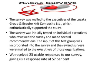• The survey was mailed to the executives of the Lusaka
Group & Esquire Knit Composite Ltd., which
enthusiastically supported the study.
• The survey was initially tested on individual executives
who reviewed the survey and made several
recommendations. The input of this test group was
incorporated into the survey and the revised surveys
were mailed to the executives of those organizations.
• We received 23 usable responses to our survey,
giving us a response rate of 57 per cent.
 