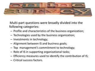 Online surveying
Multi-part questions were broadly divided into the
following categories:
– Profile and characteristics of the business organization;
– Technologies used by the business organization;
– Investments in technology;
– Alignment between IS and business goals;
– Top management’s commitment to technology;
– Role of IS in supporting organizational tasks;
– Efficiency measures used to identify the contribution of IS;
– Critical success factors.
 