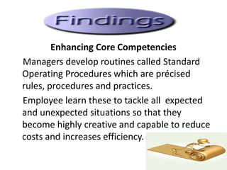 Enhancing Core Competencies
Managers develop routines called Standard
Operating Procedures which are précised
rules, procedures and practices.
Employee learn these to tackle all expected
and unexpected situations so that they
become highly creative and capable to reduce
costs and increases efficiency.
 