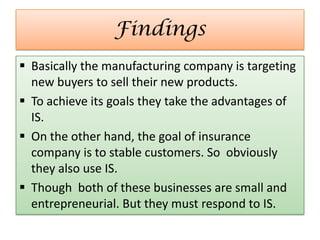 Findings
 Basically the manufacturing company is targeting
new buyers to sell their new products.
 To achieve its goals they take the advantages of
IS.
 On the other hand, the goal of insurance
company is to stable customers. So obviously
they also use IS.
 Though both of these businesses are small and
entrepreneurial. But they must respond to IS.
 