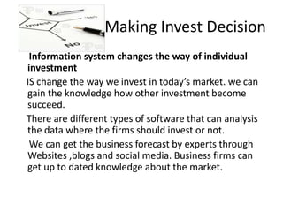 Making Invest Decision
Information system changes the way of individual
investment
IS change the way we invest in today’s market. we can
gain the knowledge how other investment become
succeed.
There are different types of software that can analysis
the data where the firms should invest or not.
We can get the business forecast by experts through
Websites ,blogs and social media. Business firms can
get up to dated knowledge about the market.
 