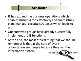 • IS has expand the business operations which
enables business too effectively and successfully
plan, manage, execute strategies which leads to
profit.
• Our surveyed groups have already successfully
implement the IS functions.
• At the end, the most ethical thing that we should
remember is that at the core of every
organization are people because they run the
Information System.
 