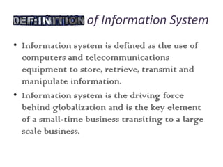 Definition of Information System
• Information system is defined as the use of
computers and telecommunications
equipment to store, retrieve, transmit and
manipulate information.
• Information system is the driving force
behind globalization and is the key element
of a small-time business transiting to a large
scale business.
 