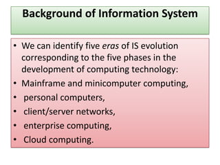 Background of Information System
• We can identify five eras of IS evolution
corresponding to the five phases in the
development of computing technology:
• Mainframe and minicomputer computing,
• personal computers,
• client/server networks,
• enterprise computing,
• Cloud computing.
 