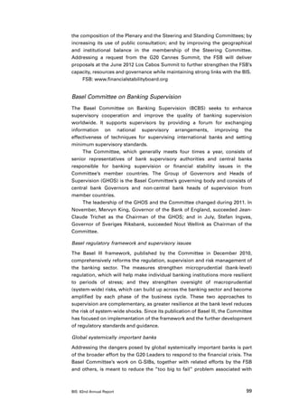 the composition of the Plenary and the Steering and Standing Committees; by
increasing its use of public consultation; and by improving the geographical
and institutional balance in the membership of the Steering Committee.
Addressing a request from the G20 Cannes Summit, the FSB will deliver
proposals at the June 2012 Los Cabos Summit to further strengthen the FSB’s
capacity, resources and governance while maintaining strong links with the BIS.
     FSB: www.financialstabilityboard.org


Basel Committee on Banking Supervision
The Basel Committee on Banking Supervision (BCBS) seeks to enhance
supervisory cooperation and improve the quality of banking supervision
worldwide. It supports supervisors by providing a forum for exchanging
information on national supervisory arrangements, improving the
effectiveness of techniques for supervising international banks and setting
minimum supervisory standards.
     The Committee, which generally meets four times a year, consists of
senior representatives of bank supervisory authorities and central banks
responsible for banking supervision or financial stability issues in the
Committee’s member countries. The Group of Governors and Heads of
Supervision (GHOS) is the Basel Committee’s governing body and consists of
central bank Governors and non-central bank heads of supervision from
member countries.
     The leadership of the GHOS and the Committee changed during 2011. In
November, Mervyn King, Governor of the Bank of England, succeeded Jean-
Claude Trichet as the Chairman of the GHOS; and in July, Stefan Ingves,
Governor of Sveriges Riksbank, succeeded Nout Wellink as Chairman of the
Committee.

Basel regulatory framework and supervisory issues

The Basel III framework, published by the Committee in December 2010,
comprehensively reforms the regulation, supervision and risk management of
the banking sector. The measures strengthen microprudential (bank-level)
regulation, which will help make individual banking institutions more resilient
to periods of stress; and they strengthen oversight of macroprudential
(system-wide) risks, which can build up across the banking sector and become
amplified by each phase of the business cycle. These two approaches to
supervision are complementary, as greater resilience at the bank level reduces
the risk of system-wide shocks. Since its publication of Basel III, the Committee
has focused on implementation of the framework and the further development
of regulatory standards and guidance.

Global systemically important banks

Addressing the dangers posed by global systemically important banks is part
of the broader effort by the G20 Leaders to respond to the financial crisis. The
Basel Committee’s work on G-SIBs, together with related efforts by the FSB
and others, is meant to reduce the “too big to fail” problem associated with



BIS 82nd Annual Report                                                        99
 