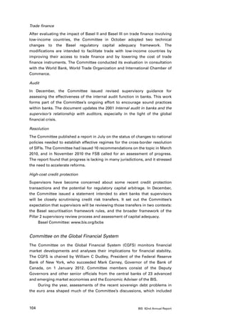 Trade finance

After evaluating the impact of Basel II and Basel III on trade finance involving
low-income countries, the Committee in October adopted two technical
changes to the Basel regulatory capital adequacy framework. The
modifications are intended to facilitate trade with low-income countries by
improving their access to trade finance and by lowering the cost of trade
finance instruments. The Committee conducted its evaluation in consultation
with the World Bank, World Trade Organization and International Chamber of
Commerce.

Audit

In December, the Committee issued revised supervisory guidance for
assessing the effectiveness of the internal audit function in banks. This work
forms part of the Committee’s ongoing effort to encourage sound practices
within banks. The document updates the 2001 Internal audit in banks and the
supervisor’s relationship with auditors, especially in the light of the global
financial crisis.

Resolution

The Committee published a report in July on the status of changes to national
policies needed to establish effective regimes for the cross-border resolution
of SIFIs. The Committee had issued 10 recommendations on the topic in March
2010, and in November 2010 the FSB called for an assessment of progress.
The report found that progress is lacking in many jurisdictions, and it stressed
the need to accelerate reforms.

High-cost credit protection

Supervisors have become concerned about some recent credit protection
transactions and the potential for regulatory capital arbitrage. In December,
the Committee issued a statement intended to alert banks that supervisors
will be closely scrutinising credit risk transfers. It set out the Committee’s
expectation that supervisors will be reviewing those transfers in two contexts:
the Basel securitisation framework rules, and the broader framework of the
Pillar 2 supervisory review process and assessment of capital adequacy.
      Basel Committee: www.bis.org/bcbs


Committee on the Global Financial System
The Committee on the Global Financial System (CGFS) monitors financial
market developments and analyses their implications for financial stability.
The CGFS is chaired by William C Dudley, President of the Federal Reserve
Bank of New York, who succeeded Mark Carney, Governor of the Bank of
Canada, on 1 January 2012. Committee members consist of the Deputy
Governors and other senior officials from the central banks of 23 advanced
and emerging market economies and the Economic Adviser of the BIS.
     During the year, assessments of the recent sovereign debt problems in
the euro area shaped much of the Committee’s discussions, which included



104                                                          BIS 82nd Annual Report
 