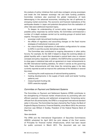the analysis of policy initiatives that could stop contagion among sovereigns
and break the link between sovereign risk and bank funding problems.
Committee members also examined the global implications of bank
deleveraging in the advanced economies, including the risk of spillovers to
emerging market economies. The economic and financial implications of the
earthquake disaster in Japan and potential disruptions from the realisation of
other risks were additional important topics.
     To deepen its understanding of current policy issues and investigate
possible policy responses by central banks, the Committee commissioned a
number of in-depth analyses carried out by working groups of central bank
experts. The topics included:
•	   sovereign credit risk and bank funding conditions;
•	   the effects of regulatory and accounting changes on the fixed income
     strategies of institutional investors; and
•	   the macro-financial implications of alternative configurations for access
     to CCPs in over-the-counter derivatives markets.
     The Committee also contributed to ongoing discussions in other policy
forums. For example, for the G20 it helped to shape the evolving debate on
global liquidity with a report that developed a central bank view on relevant
concepts and policy responses. In addition, the CGFS further pursued its plans
to close gaps in statistical data with an agreement on major enhancements to
the BIS international banking statistics, for which it serves as the governing
body. These enhancements will help close the remaining gaps in the data
currently reported as well as improve the usefulness of the statistics in several
key areas:
•	   monitoring the credit exposures of national banking systems;
•	   tracking developments in the supply of bank credit and banks’ funding
     patterns; and
•	   measuring bank funding risk.
     CGFS: www.bis.org/cgfs


Committee on Payment and Settlement Systems
The Committee on Payment and Settlement Systems (CPSS) contributes to
the strengthening of financial market infrastructures by promoting safe and
efficient payment, clearing and settlement arrangements. Comprising senior
officials from 25 central banks, the CPSS is a recognised international standard
setter in this area. The Committee has been chaired by Paul Tucker, the Bank of
England’s Deputy Governor, Financial Stability, since March 2012; the previous
chairman was William C Dudley, President of the Federal Reserve Bank of
New York.

New standards

The CPSS and the International Organization of Securities Commissions
(IOSCO) scheduled for April 2012 the joint release of the final version
of Principles for financial market infrastructures, which had been issued
for public comment in March 2011. The document sets out new



BIS 82nd Annual Report                                                       105
 