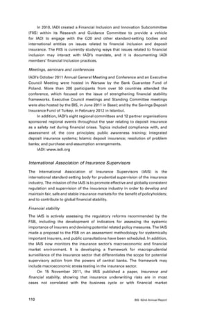 In 2010, IADI created a Financial Inclusion and Innovation Subcommittee
(FIIS) within its Research and Guidance Committee to provide a vehicle
for IADI to engage with the G20 and other standard-setting bodies and
international entities on issues related to financial inclusion and deposit
insurance. The FIIS is currently studying ways that issues related to financial
inclusion may interact with IADI’s mandate, and it is documenting IADI
members’ financial inclusion practices.

Meetings, seminars and conferences

IADI’s October 2011 Annual General Meeting and Conference and an Executive
Council Meeting were hosted in Warsaw by the Bank Guarantee Fund of
Poland. More than 200 participants from over 50 countries attended the
conference, which focused on the issue of strengthening financial stability
frameworks. Executive Council meetings and Standing Committee meetings
were also hosted by the BIS, in June 2011 in Basel; and by the Savings Deposit
Insurance Fund of Turkey, in February 2012 in Istanbul.
     In addition, IADI’s eight regional committees and 12 partner organisations
sponsored regional events throughout the year relating to deposit insurance
as a safety net during financial crises. Topics included compliance with, and
assessment of, the core principles; public awareness training; integrated
deposit insurance systems; Islamic deposit insurance; resolution of problem
banks; and purchase-and-assumption arrangements.
     IADI: www.iadi.org


International Association of Insurance Supervisors
The International Association of Insurance Supervisors (IAIS) is the
international standard-setting body for prudential supervision of the insurance
industry. The mission of the IAIS is to promote effective and globally consistent
regulation and supervision of the insurance industry in order to develop and
maintain fair, safe and stable insurance markets for the benefit of policyholders;
and to contribute to global financial stability.

Financial stability

The IAIS is actively assessing the regulatory reforms recommended by the
FSB, including the development of indicators for assessing the systemic
importance of insurers and devising potential related policy measures. The IAIS
made a proposal to the FSB on an assessment methodology for systemically
important insurers, and public consultations have been scheduled. In addition,
the IAIS now monitors the insurance sector’s macroeconomic and financial
market environment. It is developing a framework for macroprudential
surveillance of the insurance sector that differentiates the scope for potential
supervisory action from the powers of central banks. The framework may
include macroeconomic stress testing in the insurance sector.
     On 15 November 2011, the IAIS published a paper, Insurance and
financial stability, showing that insurance underwriting risks are in most
cases not correlated with the business cycle or with financial market



110                                                           BIS 82nd Annual Report
 