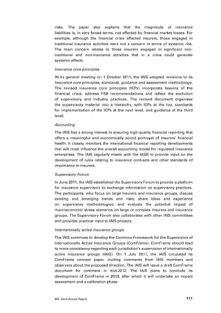 risks. The paper also explains that the magnitude of insurance
liabilities is, in very broad terms, not affected by financial market losses. For
example, although the financial crisis affected insurers, those engaged in
traditional insurance activities were not a concern in terms of systemic risk.
The main concern relates to those insurers engaged in significant non-
traditional and non-insurance activities that in a crisis could generate
systemic effects.

Insurance core principles

At its general meeting on 1 October 2011, the IAIS adopted revisions to its
Insurance core principles, standards, guidance and assessment methodology.
The revised insurance core principles (ICPs) incorporate lessons of the
financial crisis, address FSB recommendations and reflect the evolution
of supervisory and industry practices. The revised document organises
the supervisory material into a hierarchy, with ICPs at the top, standards
for implementation of the ICPs at the next level, and guidance at the third
level.

Accounting

The IAIS has a strong interest in ensuring high-quality financial reporting that
offers a meaningful and economically sound portrayal of insurers’ financial
health. It closely monitors the international financial reporting developments
that will most influence the overall accounting model for regulated insurance
enterprises. The IAIS regularly meets with the IASB to provide input on the
development of rules relating to insurance contracts and other standards of
importance to insurers.

Supervisory Forum

In June 2011, the IAIS established the Supervisory Forum to provide a platform
for insurance supervisors to exchange information on supervisory practices.
The participants, who focus on large insurers and insurance groups, discuss
existing and emerging trends and risks; share ideas and experience
on supervisory methodologies; and evaluate the potential impact of
macroeconomic stress scenarios on large or complex insurers and insurance
groups. The Supervisory Forum also collaborates with other IAIS committees
and provides practical input to IAIS projects.

Internationally active insurance groups

The IAIS continues to develop the Common Framework for the Supervision of
Internationally Active Insurance Groups (ComFrame). ComFrame should lead
to more consistency regarding each jurisdiction’s supervision of internationally
active insurance groups (IAIG). On 1 July 2011, the IAIS circulated its
ComFrame concept paper, inviting comments from IAIS members and
observers about the proposed direction. The IAIS will issue a draft ComFrame
document for comment in mid-2012. The IAIS plans to conclude its
development of ComFrame in 2013, after which it will undertake an impact
assessment and a calibration phase.



BIS 82nd Annual Report                                                       111
 