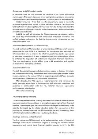 Reinsurance and IAIS market reports

In December 2011, the IAIS published the last issue of the Global reinsurance
market report. The report discussed stress testing in insurance and reinsurance
supervision and identified emerging trends, common practices and next steps.
      Global reinsurers – firms that, for a fee or premium, agree to indemnify
an insurer against losses on one or more insurance contracts – are important
for the efficient functioning of sound insurance markets. Reinsurers bolster the
ultimate security of insurers, thereby protecting customers and contributing to
overall financial stability.
      In 2012, the IAIS will introduce the Global insurance market report, which
will cover key developments in both reinsurance and global insurance. The
unified analysis underscores the fact that insurance and reinsurance are two
sides of the same coin.

Multilateral Memorandum of Understanding

The IAIS Multilateral Memorandum of Understanding (MMoU), which became
operational in June 2009, is a framework for cooperation and exchange of
information that aims to improve the effectiveness of cross-border supervision
of insurance companies. It is also expected to contribute to the global efforts
to enhance the regulation of systemically important financial institutions.
This year, participation in the MMoU grew to 22 signatories, and another
22 applications were being validated.

Standards observance

The IAIS Standards Observance Subcommittee, created in October 2010, is in
the process of conducting assessments and coordinating peer reviews on the
implementation of the revised ICPs; it is beginning with the ICPs on Mandate
and Supervisory Powers and on Group-wide Supervision.
     More broadly, the IAIS organises regional seminars and workshops to
assist insurance supervisors in implementing IAIS principles, standards and
guidance in collaboration with the FSI, national insurance supervisory
authorities and other bodies.
     IAIS: www.iaisweb.org


Financial Stability Institute
The mandate of the Financial Stability Institute (FSI) is to assist financial sector
supervisory authorities worldwide in strengthening oversight of their financial
systems. Over the past year, as national authorities began implementing rules
recently developed by the global standard setters for supervision of the
banking and insurance sectors, the FSI intensified its work in assisting them
with the implementation of the new regulatory standards.

Meetings, seminars and conferences

The first main area of FSI outreach is the well established series of high-level
meetings, seminars and conferences targeted at banking and insurance sector
supervisors and central bank financial stability experts. In 2011, the FSI



112                                                             BIS 82nd Annual Report
 