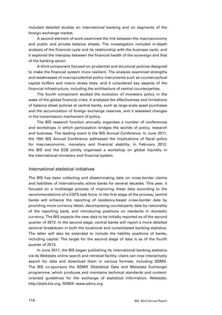 included detailed studies on international banking and on segments of the
foreign exchange market.
     A second element of work examined the link between the macroeconomy
and public and private balance sheets. The investigation included in-depth
analysis of the financial cycle and its relationship with the business cycle, and
it explored the interplay between the financial health of the sovereign and that
of the banking sector.
     A third component focused on prudential and structural policies designed
to make the financial system more resilient. The analysis examined strengths
and weaknesses of macroprudential policy instruments such as countercyclical
capital buffers and macro stress tests, and it considered key aspects of the
financial infrastructure, including the architecture of central counterparties.
     The fourth component studied the evolution of monetary policy in the
wake of the global financial crisis. It analysed the effectiveness and limitations
of balance sheet policies at central banks, such as large-scale asset purchases
and the accumulation of foreign exchange reserves, and it assessed changes
in the transmission mechanism of policy.
     The BIS research function annually organises a number of conferences
and workshops in which participation bridges the worlds of policy, research
and business. The leading event is the BIS Annual Conference. In June 2011,
the 10th BIS Annual Conference addressed the implications of fiscal policy
for macroeconomic, monetary and financial stability. In February 2012,
the BIS and the ECB jointly organised a workshop on global liquidity in
the international monetary and financial system.


International statistical initiatives
The BIS has been collecting and disseminating data on cross-border claims
and liabilities of internationally active banks for several decades. This year, it
focused on a multistage process of improving these data according to the
recommendations of a CGFS task force. In the first stage of the process, central
banks will enhance the reporting of residency-based cross-border data by
providing more currency detail, decomposing counterparty data by nationality
of the reporting bank, and introducing positions on residents in domestic
currency. The BIS expects the new data to be initially reported as of the second
quarter of 2012. In the second stage, central banks will report a more detailed
sectoral breakdown in both the locational and consolidated banking statistics.
The latter will also be extended to include the liability positions of banks,
including capital. The target for the second stage of data is as of the fourth
quarter of 2013.
      In June 2011, the BIS began publishing its international banking statistics
via its Webstats online search and retrieval facility. Users can now interactively
search for data and download them in various formats, including SDMX.
The BIS co-sponsors the SDMX (Statistical Data and Metadata Exchange)
programme, which produces and maintains technical standards and content-
oriented guidelines for the exchange of statistical information. Webstats:
http://stats.bis.org; SDMX: www.sdmx.org



114                                                           BIS 82nd Annual Report
 