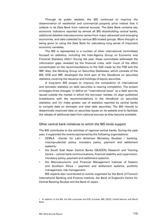 Through its public website, the BIS continued to improve the
dissemination of residential and commercial property price indices that it
collects in its Data Bank from national sources. The Data Bank contains key
economic indicators reported by almost all BIS shareholding central banks,
additional detailed macroeconomic series from major advanced and emerging
economies, and data collected by various BIS-hosted groups. More thought is
being given to using the Data Bank for calculating long series of important
economic variables.
      The BIS is represented in a number of other international committees
focused on statistics, including the Inter-Agency Group on Economic and
Financial Statistics (IAG).5 During the year, these committees addressed the
information gaps revealed by the financial crisis, with much of the effort
concentrated on the recommendations to the G20 made by the FSB and the
IMF. Also, the Working Group on Securities Databases, which consists of the
BIS, ECB and IMF, developed the third part of the Handbook on securities
statistics, covering the issuance and holdings of equity securities.
      A long-term BIS project to improve the compilation of international
and domestic statistics on debt securities is nearing completion. The project
envisages three changes: (i) define an “international issue” as a debt security
issued outside the market in which the borrower resides; (ii) align published
breakdowns with the recommendations in the Handbook on securities
statistics; and (iii) make greater use of statistics reported by central banks
to compile data on domestic and total debt securities. The BIS intends to
disseminate improved data on securities issues on its website and to facilitate
the release of additional data from national sources as they become available.


Other central bank initiatives to which the BIS lends support
The BIS contributes to the activities of regional central banks. During the past
year, it supported the events sponsored by the following organisations:
•	   CEMLA   (Center for Latin American Monetary Studies) – banking,
     macroprudential policy, monetary policy, payment and settlement
     systems;
•	   the South East Asian Central Banks (SEACEN) Research and Training
     Centre – central bank communications, financial stability and supervision,
     monetary policy, payment and settlement systems;
•	   the Macroeconomic and Financial Management Institute of Eastern
     and Southern Africa – payment and settlement systems, portfolio
     management, risk management.
     BIS experts also contributed to events organised by the Bank of France’s
International Banking and Finance Institute, the Bank of England’s Centre for
Central Banking Studies and the Bank of Japan.




5	 In addition to the BIS, the IAG comprises the ECB, Eurostat, IMF, OECD, United Nations and World

Bank.




BIS 82nd Annual Report                                                                        115
 