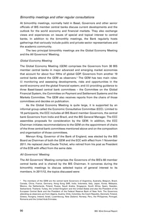 Bimonthly meetings and other regular consultations
At bimonthly meetings, normally held in Basel, Governors and other senior
officials of BIS member central banks discuss current developments and the
outlook for the world economy and financial markets. They also exchange
views and experiences on issues of special and topical interest to central
banks. In addition to the bimonthly meetings, the Bank regularly hosts
gatherings that variously include public and private sector representatives and
the academic community.
      The two principal bimonthly meetings are the Global Economy Meeting
and the All Governors’ Meeting.

Global Economy Meeting

The Global Economy Meeting (GEM) comprises the Governors from 30 BIS
member central banks in major advanced and emerging market economies
that account for about four fifths of global GDP. Governors from another 19
central banks attend the GEM as observers.1 The GEM has two main roles:
(i) monitoring and assessing developments, risks and opportunities in the
world economy and the global financial system; and (ii) providing guidance to
three Basel-based central bank committees – the Committee on the Global
Financial System, the Committee on Payment and Settlement Systems and the
Markets Committee. The GEM also receives reports from the chairs of those
committees and decides on publication.
     As the Global Economy Meeting is quite large, it is supported by an
informal group called the Economic Consultative Committee (ECC). Limited to
18 participants, the ECC includes all BIS Board member Governors, the central
bank Governors from India and Brazil, and the BIS General Manager. The ECC
assembles proposals for consideration by the GEM. In addition, the ECC
Chairman initiates recommendations to the GEM on the appointment of chairs
of the three central bank committees mentioned above and on the composition
and organisation of those committees.
     Mervyn King, Governor of the Bank of England, was elected by the BIS
Board as Chairman of both the GEM and the ECC with effect from 1 November
2011. He replaced Jean-Claude Trichet, who retired from his post as President
of the ECB with effect from the same date.

All Governors’ Meeting

The All Governors’ Meeting comprises the Governors of the BIS’s 60 member
central banks and is chaired by the BIS Chairman. It convenes during the
bimonthly meetings to discuss selected topics of general interest to its
members. In 2011/12, the topics discussed were:


1	 The members of the GEM are the central bank Governors of Argentina, Australia, Belgium, Brazil,

Canada, China, France, Germany, Hong Kong SAR, India, Indonesia, Italy, Japan, Korea, Malaysia,
Mexico, the Netherlands, Poland, Russia, Saudi Arabia, Singapore, South Africa, Spain, Sweden,
Switzerland, Thailand, Turkey, the United Kingdom and the United States and also the President of the
European Central Bank and the President of the Federal Reserve Bank of New York. The Governors
attending as observers are from Algeria, Austria, Chile, Colombia, the Czech Republic, Denmark, Finland,
Greece, Hungary, Ireland, Israel, Luxembourg, New Zealand, Norway, Peru, the Philippines, Portugal,
Romania and the United Arab Emirates.




90                                                                             BIS 82nd Annual Report
 