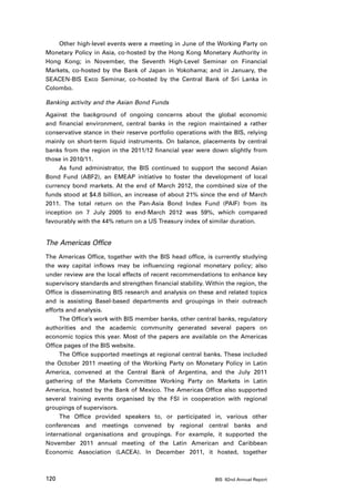 Other high-level events were a meeting in June of the Working Party on
Monetary Policy in Asia, co-hosted by the Hong Kong Monetary Authority in
Hong Kong; in November, the Seventh High-Level Seminar on Financial
Markets, co-hosted by the Bank of Japan in Yokohama; and in January, the
SEACEN-BIS Exco Seminar, co-hosted by the Central Bank of Sri Lanka in
Colombo.

Banking activity and the Asian Bond Funds

Against the background of ongoing concerns about the global economic
and financial environment, central banks in the region maintained a rather
conservative stance in their reserve portfolio operations with the BIS, relying
mainly on short-term liquid instruments. On balance, placements by central
banks from the region in the 2011/12 financial year were down slightly from
those in 2010/11.
     As fund administrator, the BIS continued to support the second Asian
Bond Fund (ABF2), an EMEAP initiative to foster the development of local
currency bond markets. At the end of March 2012, the combined size of the
funds stood at $4.8 billion, an increase of about 21% since the end of March
2011. The total return on the Pan-Asia Bond Index Fund (PAIF) from its
inception on 7 July 2005 to end-March 2012 was 59%, which compared
favourably with the 44% return on a US Treasury index of similar duration.


The Americas Office
The Americas Office, together with the BIS head office, is currently studying
the way capital inflows may be influencing regional monetary policy; also
under review are the local effects of recent recommendations to enhance key
supervisory standards and strengthen financial stability. Within the region, the
Office is disseminating BIS research and analysis on these and related topics
and is assisting Basel-based departments and groupings in their outreach
efforts and analysis.
     The Office’s work with BIS member banks, other central banks, regulatory
authorities and the academic community generated several papers on
economic topics this year. Most of the papers are available on the Americas
Office pages of the BIS website.
     The Office supported meetings at regional central banks. These included
the October 2011 meeting of the Working Party on Monetary Policy in Latin
America, convened at the Central Bank of Argentina, and the July 2011
gathering of the Markets Committee Working Party on Markets in Latin
America, hosted by the Bank of Mexico. The Americas Office also supported
several training events organised by the FSI in cooperation with regional
groupings of supervisors.
     The Office provided speakers to, or participated in, various other
conferences and meetings convened by regional central banks and
international organisations and groupings. For example, it supported the
November 2011 annual meeting of the Latin American and Caribbean
Economic Association (LACEA). In December 2011, it hosted, together



120                                                          BIS 82nd Annual Report
 
