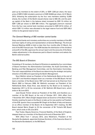 paid up by members to the extent of 25%, or SDR 1,250 per share, the issue
price of SDR 21,904 included a premium of SDR 20,654 per share. At 31 March
2012, following the subscription by the four new members totalling 12,000
shares, the number of the Bank’s issued shares rose to 559,125, and the paid-
up capital of the Bank in the balance sheet increased by SDR 15 million (at
SDR 1,250 per share) to SDR 699 million. The aggregate premium received
from the four new central bank members amounted to SDR 247.8 million, of
which SDR 1.5 million was allocated to the legal reserve fund and SDR 246.3
million to the general reserve fund.


The General Meeting of BIS member central banks
Sixty central banks and monetary authorities are currently members of the BIS
and have rights of voting and representation at General Meetings. The Annual
General Meeting (AGM) is held no later than four months after 31 March, the
end of the BIS financial year. The AGM decides the distribution of the dividend
and profit of the BIS, approves the annual report and the accounts of the Bank,
makes adjustments in the allowances paid to Board members and selects the
Bank’s external auditor.


The BIS Board of Directors
Consisting of 19 members, the Board of Directors is assisted by four committees
of Board members: the Administrative Committee, the Audit Committee, the
Banking and Risk Management Committee, and the Nomination Committee.
The main responsibilities of the Board are determining the strategic and policy
direction of the BIS and supervising the Bank’s Management.
     Nout Wellink retired as President of the Netherlands Bank at the end of
June 2011 and therefore stepped down as a member of the BIS Board. He had
been a member of the Board since 1997 and had served as its Chairman from
March 2002 to February 2006. Mr Wellink’s successor as President of the
Netherlands Bank, Klaas Knot, was elected by the Board at its meeting in
September 2011 to fill the remainder of Mr Wellink’s BIS Board term, which
ends on 30 June 2012.
     Jean-Claude Trichet retired as President of the ECB, and therefore as a
member of the BIS Board, at the end of October 2011. With effect from
1 November 2011, Mario Draghi stepped down as Governor of the Bank of Italy,
thereby vacating his seat on the Board, to take up his new position as President
of the ECB. Ignazio Visco succeeded Mr Draghi at the Bank of Italy and became
an ex officio member of the Board. At its September 2011 meeting, the BIS
Board elected Mario Draghi to fill the remainder of Mr Trichet’s BIS Board
term, which ends on 30 June 2012.
     Paul Tucker, Deputy Governor, Financial Stability, of the Bank of England,
stepped down as a member of the Board at the end of December 2011.
     With effect from 1 January 2012, Jens Weidmann, President of the
Deutsche Bundesbank, appointed Andreas Dombret, of the Executive Board of
the Deutsche Bundesbank, to the BIS Board.



122                                                          BIS 82nd Annual Report
 