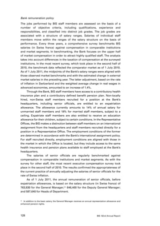 Bank remuneration policy

The jobs performed by BIS staff members are assessed on the basis of a
number of objective criteria, including qualifications, experience and
responsibilities, and classified into distinct job grades. The job grades are
associated with a structure of salary ranges. Salaries of individual staff
members move within the ranges of the salary structure on the basis of
performance. Every three years, a comprehensive survey benchmarks BIS
salaries (in Swiss francs) against compensation in comparable institutions
and market segments. In benchmarking, the Bank focuses on the upper half
of market compensation in order to attract highly qualified staff. The analysis
takes into account differences in the taxation of compensation at the surveyed
institutions. In the most recent survey, which took place in the second half of
2010, the benchmark data reflected the comparator market as of 1 July 2010.
As of 1 July 2011, the midpoints of the Bank’s salary ranges were aligned with
those observed market benchmarks and with the estimated change in external
market salaries in the preceding year. The latter adjustment, based on the rate
of inflation in Switzerland and the weighted average change in real wages in
advanced economies, amounted to an increase of 1.4%.
      Through the Bank, BIS staff members have access to a contributory health
insurance plan and a contributory defined benefit pension plan. Non-locally
hired, non-Swiss staff members recruited for a position at the Bank’s
headquarters, including senior officials, are entitled to an expatriation
allowance. The allowance currently amounts to 14% of annual salary for
unmarried staff members and 18% for married staff members, subject to a
ceiling. Expatriate staff members are also entitled to receive an education
allowance for their children, subject to certain conditions. In the Representative
Offices, the BIS makes a distinction between staff members on an international
assignment from the headquarters and staff members recruited directly for a
position in a Representative Office. The employment conditions of the former
are determined in accordance with the Bank’s international assignment policy.
For staff recruited directly, employment conditions are aligned with those in
the market in which the Office is located, but they include access to the same
health insurance and pension plans available to staff employed at the Bank’s
headquarters.
      The salaries of senior officials are regularly benchmarked against
compensation in comparable institutions and market segments. As with the
survey for other staff, the most recent executive compensation survey took
place in the second half of 2010. The results confirmed the appropriateness of
the current practice of annually adjusting the salaries of senior officials for the
rate of Swiss inflation.
      As of 1 July 2011, the annual remuneration of senior officials, before
expatriation allowances, is based on the salary structure (in Swiss francs) of
763,930 for the General Manager;11 646,400 for the Deputy General Manager;
and 587,640 for Heads of Department.


11	 In addition to the basic salary, the General Manager receives an annual representation allowance and

enhanced pension rights.




128                                                                            BIS 82nd Annual Report
 