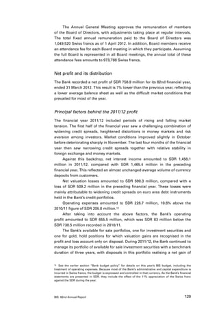 The Annual General Meeting approves the remuneration of members
of the Board of Directors, with adjustments taking place at regular intervals.
The total fixed annual remuneration paid to the Board of Directors was
1,049,520 Swiss francs as of 1 April 2012. In addition, Board members receive
an attendance fee for each Board meeting in which they participate. Assuming
the full Board is represented in all Board meetings, the annual total of these
attendance fees amounts to 973,788 Swiss francs.


Net profit and its distribution
The Bank recorded a net profit of SDR 758.9 million for its 82nd financial year,
ended 31 March 2012. This result is 7% lower than the previous year, reflecting
a lower average balance sheet as well as the difficult market conditions that
prevailed for most of the year.


Principal factors behind the 2011/12 profit
The financial year 2011/12 included periods of rising and falling market
tension. The first half of the financial year saw a challenging combination of
widening credit spreads, heightened distortions in money markets and risk
aversion among investors. Market conditions improved slightly in October
before deteriorating sharply in November. The last four months of the financial
year then saw narrowing credit spreads together with relative stability in
foreign exchange and money markets.
     Against this backdrop, net interest income amounted to SDR 1,458.1
million in 2011/12, compared with SDR 1,465.4 million in the preceding
financial year. This reflected an almost unchanged average volume of currency
deposits from customers.
     Net valuation losses amounted to SDR 590.3 million, compared with a
loss of SDR 509.2 million in the preceding financial year. These losses were
mainly attributable to widening credit spreads on euro area debt instruments
held in the Bank’s credit portfolios.
     Operating expenses amounted to SDR 226.7 million, 10.6% above the
2010/11 figure of SDR 205.0 million.12
     After taking into account the above factors, the Bank’s operating
profit amounted to SDR 655.5 million, which was SDR 83 million below the
SDR 738.5 million recorded in 2010/11.
     The Bank’s available for sale portfolios, one for investment securities and
one for gold, hold positions for which valuation gains are recognised in the
profit and loss account only on disposal. During 2011/12, the Bank continued to
manage its portfolio of available for sale investment securities with a benchmark
duration of three years, with disposals in this portfolio realising a net gain of


12	 See the earlier section “Bank budget policy” for details on this year’s BIS budget, including the

treatment of operating expenses. Because most of the Bank’s administrative and capital expenditure is
incurred in Swiss francs, the budget is expressed and controlled in that currency. As the Bank’s financial
statements are presented in SDR, they include the effect of the 11% appreciation of the Swiss franc
against the SDR during the year.




BIS 82nd Annual Report                                                                               129
 