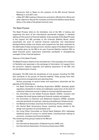 Governors held in Basel on the occasion of the BIS Annual General
     Meeting in June 2011; and
•	   a May 2011 BIS meeting of Governors and senior officials from Africa and
     other regions to discuss the monetary and financial stability issues facing
     Africa in the wake of the global financial crisis.


The Basel Process
The Basel Process refers to the facilitative role of the BIS in hosting and
supporting the work of the international secretariats engaged in standard
setting and the pursuit of financial stability. A key example of the Basel Process
is the support the BIS provides to the Financial Stability Board, which
coordinates the work of national financial authorities and international
standard-setting bodies and whose work programme has been endorsed by
the G20 heads of state and government. Another aspect of the Basel Process is
the mandate given by the BIS to its own Financial Stability Institute (FSI) to
assist financial sector supervisory authorities worldwide in strengthening
oversight of their financial systems.

Features of the Basel Process

The Basel Process is based on four key features: (i) the synergies of co-location;
(ii) flexibility and openness in the exchange of information; (iii) support from
the economic research expertise and banking experience of the BIS; and
(iv) the dissemination of work.

Synergies. The BIS hosts the secretariats of nine groups, including the FSB,
that contribute to the pursuit of financial stability. These groups have their
own governance arrangements and reporting lines.
     Various groupings of central banks and supervisory authorities set the
agendas of the following six:
•	   the Basel Committee on Banking Supervision (BCBS): develops global
     regulatory standards for banks and addresses supervision at the level of
     individual institutions and as it relates to macroprudential supervision;
•	   the Committee on the Global Financial System (CGFS): monitors and
     analyses the broad issues relating to financial markets and systems;
•	   the Committee on Payment and Settlement Systems (CPSS): analyses
     and sets standards for payment, clearing and settlement infrastructures;
•	   the Markets Committee: examines the functioning of financial markets;
•	   the Central Bank Governance Group: examines issues related to the
     design and operation of central banks; and
•	   the Irving Fisher Committee on Central Bank Statistics (IFC): addresses
     statistical issues of concern to central banks, including those relating to
     economic, monetary and financial stability.
The remaining three groups hosted at the BIS are:
•	   the FSB;
•	   the International Association of Deposit Insurers (IADI); and
•	   the International Association of Insurance Supervisors (IAIS).



92                                                            BIS 82nd Annual Report
 