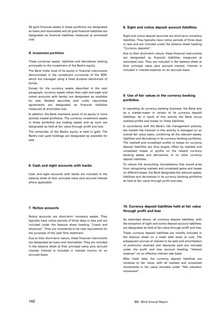 All gold financial assets in these portfolios are designated      8. Sight and notice deposit account liabilities
as loans and receivables and all gold financial liabilities are
designated as financial liabilities measured at amortised         Sight and notice deposit accounts are short-term monetary
cost.                                                             liabilities. They typically have notice periods of three days
                                                                  or less and are included under the balance sheet heading
                                                                  “Currency deposits”.
B. Investment portfolios                                          Due to their short-term nature, these financial instruments
                                                                  are designated as financial liabilities measured at
These comprise assets, liabilities and derivatives relating       amortised cost. They are included in the balance sheet at
principally to the investment of the Bank’s equity.               their principal value plus accrued interest. Interest is
The Bank holds most of its equity in financial instruments        included in interest expense on an accruals basis.
denominated in the constituent currencies of the SDR,
which are managed using a fixed duration benchmark of
bonds.
Except for the currency assets described in the next
paragraph, currency assets (other than cash and sight and
notice accounts with banks) are designated as available           9. Use of fair values in the currency banking
for sale. Related securities sold under repurchase                portfolios
agreements are designated as financial liabilities
measured at amortised cost.                                       In operating its currency banking business, the Bank acts
                                                                  as a market-maker in certain of its currency deposit
In addition, the Bank maintains some of its equity in more
                                                                  liabilities. As a result of this activity the Bank incurs
actively traded portfolios. The currency investment assets
                                                                  realised profits and losses on these liabilities.
in these portfolios are trading assets and as such are
designated as held at fair value through profit and loss.         In accordance with the Bank’s risk management policies,
                                                                  the market risk inherent in this activity is managed on an
The remainder of the Bank’s equity is held in gold. The
                                                                  overall fair value basis, combining all the relevant assets,
Bank’s own gold holdings are designated as available for
                                                                  liabilities and derivatives in its currency banking portfolios.
sale.
                                                                  The realised and unrealised profits or losses on currency
                                                                  deposit liabilities are thus largely offset by realised and
                                                                  unrealised losses or profits on the related currency
                                                                  banking assets and derivatives, or on other currency
                                                                  deposit liabilities.

6. Cash and sight accounts with banks                             To reduce the accounting inconsistency that would arise
                                                                  from recognising realised and unrealised gains and losses
                                                                  on different bases, the Bank designates the relevant assets,
Cash and sight accounts with banks are included in the
                                                                  liabilities and derivatives in its currency banking portfolios
balance sheet at their principal value plus accrued interest
                                                                  as held at fair value through profit and loss.
where applicable.




7. Notice accounts                                                10. Currency deposit liabilities held at fair value
                                                                  through profit and loss
Notice accounts are short-term monetary assets. They
typically have notice periods of three days or less and are       As described above, all currency deposit liabilities, with
included under the balance sheet heading “Loans and               the exception of sight and notice deposit account liabilities,
advances”. They are considered to be cash equivalents for         are designated as held at fair value through profit and loss.
the purposes of the cash flow statement.                          These currency deposit liabilities are initially included in
Due to their short-term nature, these financial instruments       the balance sheet on a trade date basis at cost. The
are designated as loans and receivables. They are included        subsequent accrual of interest to be paid and amortisation
in the balance sheet at their principal value plus accrued        of premiums received and discounts paid are included
interest. Interest is included in interest income on an           under the profit and loss account heading “Interest
accruals basis.                                                   expense” on an effective interest rate basis.
                                                                  After trade date, the currency deposit liabilities are
                                                                  revalued to fair value, with all realised and unrealised
                                                                  movements in fair value included under “Net valuation
                                                                  movement”.




142                                                                       BIS 82nd Annual Report
 