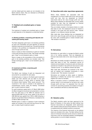 and the related gold bar assets are not included on the        18. Securities sold under repurchase agreements
Bank’s balance sheet. They are disclosed as off-balance
sheet items (see note 31).                                     Where these liabilities are associated with the
                                                               management of currency assets held at fair value through
                                                               profit and loss, they are designated as financial
                                                               instruments held at fair value through profit and loss.
                                                               Where these liabilities are associated with currency assets
                                                               available for sale, they are designated as financial
17. Realised and unrealised gains or losses                    liabilities measured at amortised cost.
on gold                                                        They are initially included in the balance sheet on a trade
                                                               date basis at cost. The subsequent accrual of interest is
The treatment of realised and unrealised gains or losses       included in the profit and loss account under “Interest
on gold depends on the designation as described below:         expense” on an effective interest rate basis.
                                                               After trade date, those liabilities that are designated as
                                                               held at fair value through profit and loss are revalued to
A. Banking portfolios, comprising gold deposits and            fair value, with unrealised gains or losses included under
related gold banking assets                                    “Net valuation movement”.


The Bank designates gold loans in its banking portfolios
as loans and receivables and gold deposits as financial
liabilities measured at amortised cost. The gold derivatives
included in the portfolios are designated as held at fair
value through profit and loss.                                 19. Derivatives
Gains or losses on these transactions in gold are included
in the profit and loss account under “Net foreign exchange     Derivatives are used either to manage the Bank’s market
gain / (loss)” as net transaction gains or losses.             risk or for trading purposes. They are designated as
Gains or losses on the retranslation of the net position in    financial instruments held at fair value through profit and
gold in the banking portfolios are included under “Net         loss.
foreign exchange gain / (loss)” as net translation gains or    Derivatives are initially included in the balance sheet on a
losses.                                                        trade date basis at cost. The subsequent accrual of
                                                               interest and amortisation of premiums paid and discounts
                                                               received are included in the profit and loss account under
                                                               “Interest income” on an effective interest rate basis.
B. Investment portfolios, comprising gold
investment assets                                              After trade date, derivatives are revalued to fair value,
                                                               with all realised and unrealised movements in value
The Bank’s own holdings of gold are designated and             included under “Net valuation movement”.
accounted for as available for sale assets.                    Derivatives are included as either assets or liabilities,
Unrealised gains or losses on the Bank’s gold investment       depending on whether the contract has a positive or a
assets over their deemed cost are taken to the gold            negative fair value for the Bank.
revaluation account in equity, which is reported under         Where a derivative contract is embedded within a host
the balance sheet heading “Other equity accounts”. The         contract which is not accounted for as held at fair value
movement in fair value is included in the statement of         through profit and loss, it is separated from the host
comprehensive income under the heading “Unrealised             contract for accounting purposes and treated as though it
gain on gold investment assets”.                               were a standalone derivative as described above.
For gold investment assets held on 31 March 2003 (when
the Bank changed its functional and presentation currency
from the gold franc to the SDR) the deemed cost is
approximately SDR 151 per ounce, based on the value of
USD 208 that was applied from 1979 to 2003 following a
decision by the Bank’s Board of Directors, translated at the   20. Valuation policy
31 March 2003 exchange rate.
Realised gains or losses on disposal of gold investment        The Bank’s valuation policy has been approved by the
assets are included in the profit and loss account as “Net     Board of Directors. In this policy the Bank defines how
gain on sales of gold investment assets”.                      financial instruments are designated, which determines
                                                               their valuation basis and accounting treatment. This policy
                                                               is supplemented with detailed valuation procedures.
                                                               The majority of the financial instruments on the balance
                                                               sheet are included at fair value. The Bank defines the fair
                                                               value of a financial instrument as the amount at which the
                                                               instrument could be exchanged between knowledgeable,
                                                               willing parties in an arm’s length transaction.




144                                                                    BIS 82nd Annual Report
 
