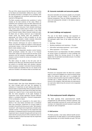 The use of fair values ensures that the financial reporting        22. Accounts receivable and accounts payable
to the Board and shareholders reflects the way in which
the banking business is managed and is consistent with             Accounts receivable and accounts payable are principally
the risk management and economic performance figures               very short-term amounts relating to the settlement of
reported to Management.                                            financial transactions. They are initially recognised at fair
The Bank considers published price quotations in active            value and subsequently included in the balance sheet at
markets as the best evidence of fair value. Where no               amortised cost.
published price quotations exist, the Bank determines fair
values using a valuation technique appropriate to the
particular financial instrument. Such valuation techniques
may involve using market prices of recent arm’s length
market transactions in similar instruments or may make
use of financial models. Where financial models are used,          23. Land, buildings and equipment
the Bank aims at making maximum use of observable
market inputs (eg interest rates and volatilities) as              The cost of the Bank’s buildings and equipment is
appropriate, and relies as little as possible on its own           capitalised and depreciated on a straight line basis over
estimates. Such valuation models comprise discounted               the estimated useful lives of the assets concerned, as
cash flow analyses and option pricing models.                      follows:
Where valuation techniques are used to determine fair              •	   Buildings – 50 years
values, the valuation models are subject to initial approval
                                                                   •	   Building installations and machinery – 15 years
and periodic review in line with the requirements of the
Bank’s model validation policy.                                    •	   Information technology equipment – up to 4 years

The Bank has an independent valuation control function             •	   Other equipment – 4 to 10 years
which periodically reviews the value of its financial              The Bank’s land is not depreciated. The Bank undertakes
instruments, taking into account both the accuracy of the          an annual review of impairment of land, buildings and
valuations and the valuation methodologies used. Other             equipment. Where the carrying amount of an asset is
valuation controls include the review and analysis of daily        greater than its estimated recoverable amount, it is written
profit and loss.                                                   down to that amount.
The Bank values its assets at the bid price and its
liabilities at the offer price. Derivative financial instruments
are valued on a bid-offer basis, with valuation reserves,
where necessary, included in derivative financial liabilities.
Financial assets and liabilities that are not valued at fair
value are included in the balance sheet at amortised cost.         24. Provisions

                                                                   Provisions are recognised when the Bank has a present
                                                                   legal or constructive obligation as a result of events arising
                                                                   before the balance sheet date and it is probable that
                                                                   economic resources will be required to settle the obligation,
21. Impairment of financial assets                                 provided that a reliable estimate can be made of the
                                                                   amount of the obligation. Best estimates and assumptions
Financial assets, other than those designated as held at           are used when determining the amount to be recognised
fair value through profit and loss, are assessed for               as a provision.
indications of impairment at each balance sheet date. A
financial asset is impaired when there is objective evidence
that the estimated future cash flows of the asset have been
reduced as a result of one or more events that occurred
after the initial recognition of the asset. Evidence of
impairment could include significant financial difficulty,         25. Post-employment benefit obligations
default, or probable bankruptcy / financial reorganisation
of the counterparty or issuer.                                     The Bank operates three post-employment benefit
Impairment losses are recognised to the extent that a              arrangements for staff pensions, Directors’ pensions, and
decline in fair value below amortised cost is considered           health and accident insurance for current and former staff
other than temporary. Impairment of currency assets is             members. An independent actuarial valuation is performed
included in the profit and loss account under “Net valuation       annually for each arrangement.
movement”, with impairment of gold loans included under
“Interest income”. If the amount of the impairment loss
decreases in a subsequent period, the previously recognised        A. Staff pensions
impairment loss is reversed through profit and loss to the
extent that the carrying amount of the investment does not         The Bank provides a final salary defined benefit pension
exceed that which it would have been had the impairment            arrangement for its staff, based on a fund without separate
not been recognised.                                               legal personality, out of which benefits are paid. The fund




                           BIS 82nd Annual Report                                                                           145
 