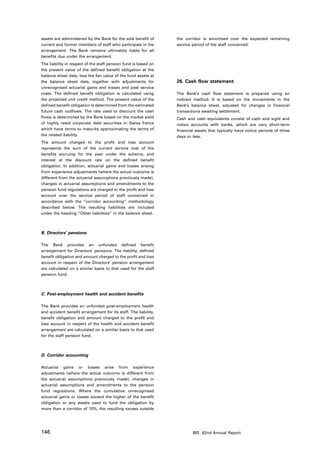 assets are administered by the Bank for the sole benefit of      the corridor is amortised over the expected remaining
current and former members of staff who participate in the       service period of the staff concerned.
arrangement. The Bank remains ultimately liable for all
benefits due under the arrangement.
The liability in respect of the staff pension fund is based on
the present value of the defined benefit obligation at the
balance sheet date, less the fair value of the fund assets at
the balance sheet date, together with adjustments for            26. Cash flow statement
unrecognised actuarial gains and losses and past service
costs. The defined benefit obligation is calculated using        The Bank’s cash flow statement is prepared using an
the projected unit credit method. The present value of the       indirect method. It is based on the movements in the
defined benefit obligation is determined from the estimated      Bank’s balance sheet, adjusted for changes in financial
future cash outflows. The rate used to discount the cash         transactions awaiting settlement.
flows is determined by the Bank based on the market yield        Cash and cash equivalents consist of cash and sight and
of highly rated corporate debt securities in Swiss francs        notice accounts with banks, which are very short-term
which have terms to maturity approximating the terms of          financial assets that typically have notice periods of three
the related liability.                                           days or less.
The amount charged to the profit and loss account
represents the sum of the current service cost of the
benefits accruing for the year under the scheme, and
interest at the discount rate on the defined benefit
obligation. In addition, actuarial gains and losses arising
from experience adjustments (where the actual outcome is
different from the actuarial assumptions previously made),
changes in actuarial assumptions and amendments to the
pension fund regulations are charged to the profit and loss
account over the service period of staff concerned in
accordance with the “corridor accounting” methodology
described below. The resulting liabilities are included
under the heading “Other liabilities” in the balance sheet.



B. Directors’ pensions

The Bank provides an unfunded defined benefit
arrangement for Directors’ pensions. The liability, defined
benefit obligation and amount charged to the profit and loss
account in respect of the Directors’ pension arrangement
are calculated on a similar basis to that used for the staff
pension fund.



C. Post-employment health and accident benefits

The Bank provides an unfunded post-employment health
and accident benefit arrangement for its staff. The liability,
benefit obligation and amount charged to the profit and
loss account in respect of the health and accident benefit
arrangement are calculated on a similar basis to that used
for the staff pension fund.



D. Corridor accounting

Actuarial gains or losses arise from experience
adjustments (where the actual outcome is different from
the actuarial assumptions previously made), changes in
actuarial assumptions and amendments to the pension
fund regulations. Where the cumulative unrecognised
actuarial gains or losses exceed the higher of the benefit
obligation or any assets used to fund the obligation by
more than a corridor of 10%, the resulting excess outside




146                                                                      BIS 82nd Annual Report
 