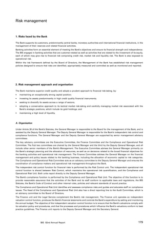 Risk management


1. Risks faced by the Bank

The Bank supports its customers, predominantly central banks, monetary authorities and international financial institutions, in the
management of their reserves and related financial activities.
Banking activities form an essential element of meeting the Bank’s objectives and ensure its financial strength and independence.
The BIS engages in banking activities that are customer-related as well as activities that are related to the investment of its equity,
each of which may give rise to financial risk comprising credit risk, market risk and liquidity risk. The Bank is also exposed to
operational risk.
Within the risk framework defined by the Board of Directors, the Management of the Bank has established risk management
policies designed to ensure that risks are identified, appropriately measured and controlled as well as monitored and reported.




2. Risk management approach and organisation

The Bank maintains superior credit quality and adopts a prudent approach to financial risk-taking, by:
•	   maintaining an exceptionally strong capital position;
•	   investing its assets predominantly in high credit quality financial instruments;
•	   seeking to diversify its assets across a range of sectors;
•	   adopting a conservative approach to its tactical market risk-taking and carefully managing market risk associated with the
	    Bank’s strategic positions, which include its gold holdings; and
•	   maintaining a high level of liquidity.



A. Organisation

Under Article 39 of the Bank’s Statutes, the General Manager is responsible to the Board for the management of the Bank, and is
assisted by the Deputy General Manager. The Deputy General Manager is responsible for the Bank’s independent risk control and
compliance functions. The General Manager and the Deputy General Manager are supported by senior management advisory
committees.
The key advisory committees are the Executive Committee, the Finance Committee and the Compliance and Operational Risk
Committee. The first two committees are chaired by the General Manager and the third by the Deputy General Manager, and all
include other senior members of the Bank’s Management. The Executive Committee advises the General Manager primarily on
the Bank’s strategic planning and the allocation of resources, as well as on decisions related to the broad financial objectives for
the banking activities and operational risk management. The Finance Committee advises the General Manager on the financial
management and policy issues related to the banking business, including the allocation of economic capital to risk categories.
The Compliance and Operational Risk Committee acts as an advisory committee to the Deputy General Manager and ensures the
coordination of compliance matters and operational risk management throughout the Bank.
The independent risk control function for financial risks is performed by the Risk Control unit. The independent operational risk
control function is shared between Risk Control, which maintains the operational risk quantification, and the Compliance and
Operational Risk Unit. Both units report directly to the Deputy General Manager.
The Bank’s compliance function is performed by the Compliance and Operational Risk Unit. The objective of this function is to
provide reasonable assurance that the activities of the Bank and its staff conform to applicable laws and regulations, the BIS
Statutes, the Bank’s Code of Conduct and other internal rules, policies and relevant standards of sound practice.
The Compliance and Operational Risk Unit identifies and assesses compliance risks and guides and educates staff on compliance
issues. The Head of the Compliance and Operational Risk Unit also has a direct reporting line to the Audit Committee, which is
an advisory committee to the Board of Directors.
The Finance unit and the Legal Service complement the Bank’s risk management. The Finance unit operates an independent
valuation control function, produces the Bank’s financial statements and controls the Bank’s expenditure by setting and monitoring
the annual budget. The objective of the independent valuation control function is to ensure that the Bank’s valuations comply with
its valuation policy and procedures, and that the processes and procedures which influence the Bank’s valuations conform to best
practice guidelines. The Finance unit reports to the Deputy General Manager and the Secretary General.




                           BIS 82nd Annual Report                                                                                 179
 