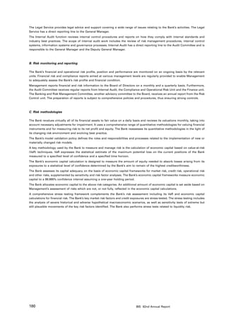 The Legal Service provides legal advice and support covering a wide range of issues relating to the Bank’s activities. The Legal
Service has a direct reporting line to the General Manager.
The Internal Audit function reviews internal control procedures and reports on how they comply with internal standards and
industry best practices. The scope of internal audit work includes the review of risk management procedures, internal control
systems, information systems and governance processes. Internal Audit has a direct reporting line to the Audit Committee and is
responsible to the General Manager and the Deputy General Manager.



B. Risk monitoring and reporting

The Bank’s financial and operational risk profile, position and performance are monitored on an ongoing basis by the relevant
units. Financial risk and compliance reports aimed at various management levels are regularly provided to enable Management
to adequately assess the Bank’s risk profile and financial condition.
Management reports financial and risk information to the Board of Directors on a monthly and a quarterly basis. Furthermore,
the Audit Committee receives regular reports from Internal Audit, the Compliance and Operational Risk Unit and the Finance unit.
The Banking and Risk Management Committee, another advisory committee to the Board, receives an annual report from the Risk
Control unit. The preparation of reports is subject to comprehensive policies and procedures, thus ensuring strong controls.



C. Risk methodologies

The Bank revalues virtually all of its financial assets to fair value on a daily basis and reviews its valuations monthly, taking into
account necessary adjustments for impairment. It uses a comprehensive range of quantitative methodologies for valuing financial
instruments and for measuring risk to its net profit and equity. The Bank reassesses its quantitative methodologies in the light of
its changing risk environment and evolving best practice.
The Bank’s model validation policy defines the roles and responsibilities and processes related to the implementation of new or
materially changed risk models.
A key methodology used by the Bank to measure and manage risk is the calculation of economic capital based on value-at-risk
(VaR) techniques. VaR expresses the statistical estimate of the maximum potential loss on the current positions of the Bank
measured to a specified level of confidence and a specified time horizon.
The Bank’s economic capital calculation is designed to measure the amount of equity needed to absorb losses arising from its
exposures to a statistical level of confidence determined by the Bank’s aim to remain of the highest creditworthiness.
The Bank assesses its capital adequacy on the basis of economic capital frameworks for market risk, credit risk, operational risk
and other risks, supplemented by sensitivity and risk factor analyses. The Bank’s economic capital frameworks measure economic
capital to a 99.995% confidence interval assuming a one-year holding period.
The Bank allocates economic capital to the above risk categories. An additional amount of economic capital is set aside based on
Management’s assessment of risks which are not, or not fully, reflected in the economic capital calculations.
A comprehensive stress testing framework complements the Bank’s risk assessment including its VaR and economic capital
calculations for financial risk. The Bank’s key market risk factors and credit exposures are stress-tested. The stress testing includes
the analysis of severe historical and adverse hypothetical macroeconomic scenarios, as well as sensitivity tests of extreme but
still plausible movements of the key risk factors identified. The Bank also performs stress tests related to liquidity risk.




180                                                                               BIS 82nd Annual Report
 