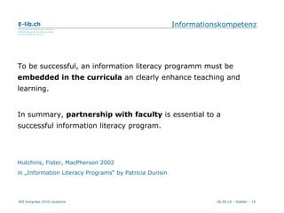 Informationskompetenz To be successful, an information literacy programm must be  embedded in the curricula  an clearly enhance teaching and learning. In summary,  partnership with faculty  is essential to a successful information literacy program. Hutchins, Fister, MacPherson 2002 in „Information Literacy Programs“ by Patricia Durisin 