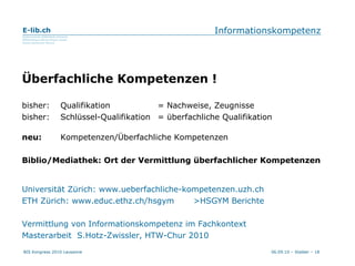 Informationskompetenz Überfachliche Kompetenzen ! bisher: Qualifikation = Nachweise, Zeugnisse bisher: Schlüssel-Qualifikation  = überfachliche Qualifikation neu:  Kompetenzen/Überfachliche Kompetenzen Biblio/Mediathek: Ort der Vermittlung überfachlicher Kompetenzen Universität Zürich: www.ueberfachliche-kompetenzen.uzh.ch ETH Zürich: www.educ.ethz.ch/hsgym  >HSGYM Berichte Vermittlung von Informationskompetenz im Fachkontext Masterarbeit  S.Hotz-Zwissler, HTW-Chur 2010 