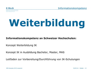 Informationskompetenz Informationskompetenz an Schweizer Hochschulen: Konzept Weiterbildung IK Konzept IK in Ausbildung Bachelor, Master, MAS Leitfaden zur Vorbereitung/Durchführung von IK-Schulungen Weiterbildung 