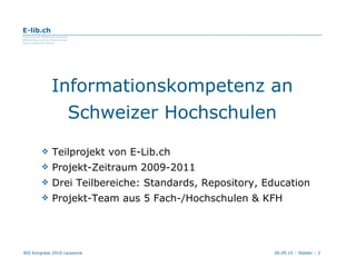 Informationskompetenz an Schweizer Hochschulen Teilprojekt von E-Lib.ch Projekt-Zeitraum 2009-2011 Drei Teilbereiche: Standards, Repository, Education Projekt-Team aus 5 Fach-/Hochschulen & KFH 