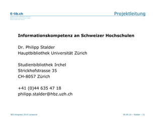 Projektleitung Informationskompetenz an Schweizer Hochschulen Dr. Philipp Stalder Hauptbibliothek Universität Zürich Studienbibliothek Irchel Strickhofstrasse 35 CH-8057 Zürich +41 (0)44 635 47 18 [email_address] 