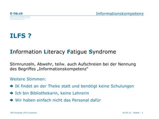 Informationskompetenz ILFS ? I nformation   L iteracy   F atigue  S yndrome Stirnrunzeln, Abwehr, teilw. auch Aufschreien bei der Nennung des Begriffes „Informationskompetenz“ Weitere Stimmen:    IK findet an der Theke statt und benötigt keine Schulungen    Ich bin Bibliothekarin, keine Lehrerin    Wir haben einfach nicht das Personal dafür 