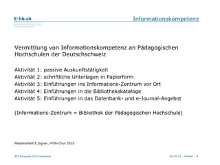 Informationskompetenz Vermittlung von Informationskompetenz an Pädagogischen Hochschulen der Deutschschweiz Aktivität 1: passive Auskunftstätigkeit  Aktivität 2: schriftliche Unterlagen in Papierform  Aktivität 3: Einführungen ins Informations-Zentrum vor Ort  Aktivität 4: Einführungen in die Bibliothekskataloge  Aktivität 5: Einführungen in das Datenbank- und e-Journal-Angebot ( Informations-Zentrum = Bibliothek der Pädagogischen Hochschule) Masterarbeit E.Signer, HTW-Chur 2010 
