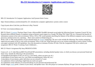 Bis-221 Introduction to Computer Applications and Systems...
BIS–221 Introduction To Computer Applications And Systems Entire Course
https://homeworklance.com/downloads/bis–221–introduction–computer–applications–systems–entire–course/
Copy & paste above Link Into your Browser to Buy Tutorial
Or Visit: www.homeworklance.com
BIS 221 Week 1Computer Purchase Paper Create a MicrosoftВ® WordВ® document saved under the following format: Lastname Course# W1.doc
Research three different brands of computers using an Internet search engine (e.g. Google TM, Bing TM, Yahoo TM, etc.). Research the benefits of
information systems in the work environment. Write a 350–to 700–word summary describing the features of the different computers such as memory,
processor, monitor/screen size, operating ... Show more content on Helpwriting.net ...
Write a 350– to 700–word summary of your selected article on wireless technology. Be sure to also include the following: Has wireless technology
improved your quality of life or your work environment? Why or why not? What motivates you to use wireless technology at work or home? Format
your paper consistent with APA guidelines. Save this document as Lastname Wireless W3.doc Click the Assignment Files tab to submit your
assignment. BIS 221 Week 3 Learning Team Collaborativ...
BIS 221 Week 4 Assignment My Story PRESENTATION
Create an 8– to 12–slide MicrosoftВ® PowerPointCВ® presentation, including detailed speaker notes, in which you discuss your personal brand and
future story. Include the following in the presentation:
A biographical description of who you are (e.g. your family, where you grew up, etc.)
A description of your future story (e.g. your future accomplishments, future life, etc.)
A description of your dreams, goals, and where you see yourself in 5 years
An explanation of how technology might help you reach your goals
An explanation of the influence of social networking on your personal and professional life
Include images, bullet points. a theme of your choice, and speaker notes. Save this project as Lastname MyStory W4.ppt Click the Assignment Files tab
 
