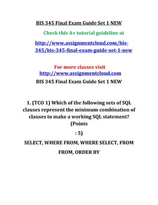 BIS 345 Final Exam Guide Set 1 NEW
Check this A+ tutorial guideline at
http://www.assignmentcloud.com/bis-
345/bis-345-final-exam-guide-set-1-new
For more classes visit
http://www.assignmentcloud.com
BIS 345 Final Exam Guide Set 1 NEW
1. (TCO 1) Which of the following sets of SQL
clauses represent the minimum combination of
clauses to make a working SQL statement?
(Points
: 5)
SELECT, WHERE FROM, WHERE SELECT, FROM
FROM, ORDER BY
 