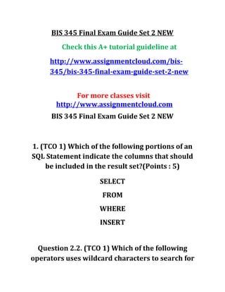 BIS 345 Final Exam Guide Set 2 NEW
Check this A+ tutorial guideline at
http://www.assignmentcloud.com/bis-
345/bis-345-final-exam-guide-set-2-new
For more classes visit
http://www.assignmentcloud.com
BIS 345 Final Exam Guide Set 2 NEW
1. (TCO 1) Which of the following portions of an
SQL Statement indicate the columns that should
be included in the result set?(Points : 5)
SELECT
FROM
WHERE
INSERT
Question 2.2. (TCO 1) Which of the following
operators uses wildcard characters to search for
 