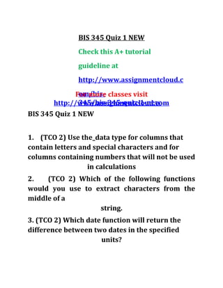 BIS 345 Quiz 1 NEW
Check this A+ tutorial
guideline at
http://www.assignmentcloud.c
om/bis-
345/bis-345-quiz-1-new
For more classes visit
http://www.assignmentcloud.com
BIS 345 Quiz 1 NEW
1. (TCO 2) Use the_data type for columns that
contain letters and special characters and for
columns containing numbers that will not be used
in calculations
2. (TCO 2) Which of the following functions
would you use to extract characters from the
middle of a
string.
3. (TCO 2) Which date function will return the
difference between two dates in the specified
units?
 
