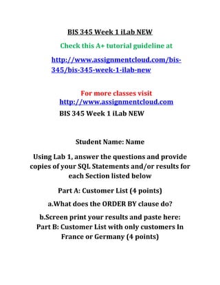 BIS 345 Week 1 iLab NEW
Check this A+ tutorial guideline at
http://www.assignmentcloud.com/bis-
345/bis-345-week-1-ilab-new
For more classes visit
http://www.assignmentcloud.com
BIS 345 Week 1 iLab NEW
Student Name: Name
Using Lab 1, answer the questions and provide
copies of your SQL Statements and/or results for
each Section listed below
Part A: Customer List (4 points)
a.What does the ORDER BY clause do?
b.Screen print your results and paste here:
Part B: Customer List with only customers In
France or Germany (4 points)
 