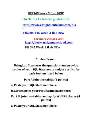 BIS 345 Week 3 iLab NEW
Check this A+ tutorial guideline at
http://www.assignmentcloud.com/bis
-
345/bis-345-week-3-ilab-new
For more classes visit
http://www.assignmentcloud.com
BIS 345 Week 3 iLab NEW
Student Name:
Using Lab 3, answer the questions and provide
copies of your SQL Statements and/or results for
each Section listed below
Part A Join two tables (4 points)
a. Paste your SQL Statement here:
b. Screen print your results and paste here:
Part B: Join two tables and apply WHERE clause (4
points)
a. Paste your SQL Statement here:
 