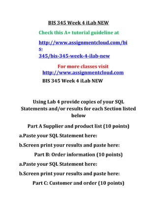 BIS 345 Week 4 iLab NEW
Check this A+ tutorial guideline at
http://www.assignmentcloud.com/bi
s-
345/bis-345-week-4-ilab-new
For more classes visit
http://www.assignmentcloud.com
BIS 345 Week 4 iLab NEW
Using Lab 4 provide copies of your SQL
Statements and/or results for each Section listed
below
Part A Supplier and product list (10 points)
a.Paste your SQL Statement here:
b.Screen print your results and paste here:
Part B: Order information (10 points)
a.Paste your SQL Statement here:
b.Screen print your results and paste here:
Part C: Customer and order (10 points)
 