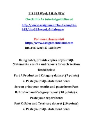 BIS 345 Week 5 iLab NEW
Check this A+ tutorial guideline at
http://www.assignmentcloud.com/bis-
345/bis-345-week-5-ilab-new
For more classes visit
http://www.assignmentcloud.com
BIS 345 Week 5 iLab NEW
Using Lab 5, provide copies of your SQL
Statements, results and reports for each Section
listed below
Part A Product and Category dataset (7 points)
a. Paste your SQL Statement here:
Screen print your results and paste here: Part
B: Product and Category report (10 points) a.
Paste your report here:
Part C: Sales and Territory dataset (10 points)
a. Paste your SQL Statement here:
 