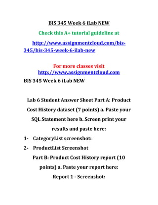 BIS 345 Week 6 iLab NEW
Check this A+ tutorial guideline at
http://www.assignmentcloud.com/bis-
345/bis-345-week-6-ilab-new
For more classes visit
http://www.assignmentcloud.com
BIS 345 Week 6 iLab NEW
Lab 6 Student Answer Sheet Part A: Product
Cost History dataset (7 points) a. Paste your
SQL Statement here b. Screen print your
results and paste here:
1- CategoryList screenshot:
2- ProductList Screenshot
Part B: Product Cost History report (10
points) a. Paste your report here:
Report 1 - Screenshot:
 