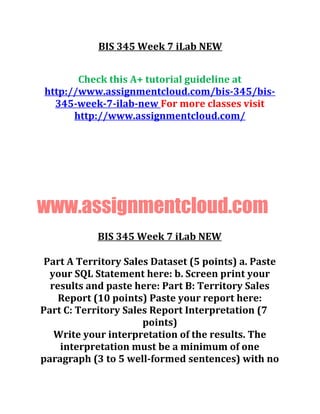 BIS 345 Week 7 iLab NEW
Check this A+ tutorial guideline at
http://www.assignmentcloud.com/bis-345/bis-
345-week-7-ilab-new For more classes visit
http://www.assignmentcloud.com/
www.assignmentcloud.com
BIS 345 Week 7 iLab NEW
Part A Territory Sales Dataset (5 points) a. Paste
your SQL Statement here: b. Screen print your
results and paste here: Part B: Territory Sales
Report (10 points) Paste your report here:
Part C: Territory Sales Report Interpretation (7
points)
Write your interpretation of the results. The
interpretation must be a minimum of one
paragraph (3 to 5 well-formed sentences) with no
 