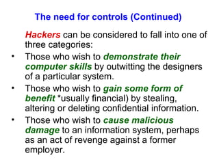 The need for controls (Continued) Hackers  can be considered to fall into one of three categories: Those who wish to  demonstrate their computer skills  by outwitting the designers of a particular system. Those who wish to  gain some form of benefit  *usually financial) by stealing, altering or deleting confidential information. Those who wish to  cause malicious damage  to an information system, perhaps as an act of revenge against a former employer. 