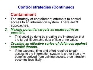 Control strategies (Continued) Containment The strategy of containment attempts to control access to an information system. There are 3 approaches. Making potential targets as unattractive as possible. This could be done by creating the impression that the target IS contains data of little or no value. Creating an effective series of defences against potential threats . If the expense, time and effort required to gain access to the information system is grater than any benefits derived from gaining access, then intrusion becomes less likely. 