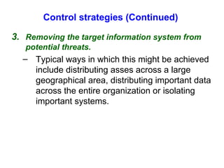Control strategies (Continued) 3. Removing the target information system from potential threats. Typical ways in which this might be achieved include distributing asses across a large geographical area, distributing important data across the entire organization or isolating important systems. 