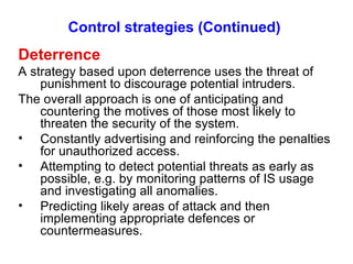 Control strategies (Continued) Deterrence A strategy based upon deterrence uses the threat of punishment to discourage potential intruders. The overall approach is one of anticipating and countering the motives of those most likely to threaten the security of the system. Constantly advertising and reinforcing the penalties for unauthorized access. Attempting to detect potential threats as early as possible, e.g. by monitoring patterns of IS usage and investigating all anomalies. Predicting likely areas of attack and then implementing appropriate defences or countermeasures. 