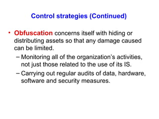 Control strategies (Continued)   Obfuscation   concerns itself with hiding or distributing assets so that any damage caused can be limited. Monitoring all of the organization’s activities, not just those related to the use of its IS. Carrying out regular audits of data, hardware, software and security measures. 